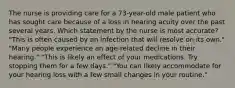 The nurse is providing care for a 73-year-old male patient who has sought care because of a loss in hearing acuity over the past several years. Which statement by the nurse is most accurate? "This is often caused by an infection that will resolve on its own." "Many people experience an age-related decline in their hearing." "This is likely an effect of your medications. Try stopping them for a few days." "You can likely accommodate for your hearing loss with a few small changes in your routine."