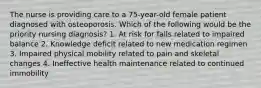 The nurse is providing care to a 75-year-old female patient diagnosed with osteoporosis. Which of the following would be the priority nursing diagnosis? 1. At risk for falls related to impaired balance 2. Knowledge deficit related to new medication regimen 3. Impaired physical mobility related to pain and skeletal changes 4. Ineffective health maintenance related to continued immobility