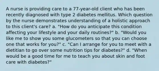 A nurse is providing care to a 77-year-old client who has been recently diagnosed with type 2 diabetes mellitus. Which question by the nurse demonstrates understanding of a holistic approach to this client's care? a. "How do you anticipate this condition affecting your lifestyle and your daily routines?" b. "Would you like me to show you some glucometers so that you can choose one that works for you?" c. "Can I arrange for you to meet with a dietitian to go over some nutrition tips for diabetes?" d. "When would be a good time for me to teach you about skin and foot care with diabetes?"