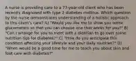 A nurse is providing care to a 77-year-old client who has been recently diagnosed with type 2 diabetes mellitus. Which question by the nurse demonstrates understanding of a holistic approach to this client's care? A) "Would you like me to show you some glucometers so that you can choose one that works for you?" B) "Can I arrange for you to meet with a dietitian to go over some nutrition tips for diabetes?" C) "How do you anticipate this condition affecting your lifestyle and your daily routines?" D) "When would be a good time for me to teach you about skin and foot care with diabetes?"