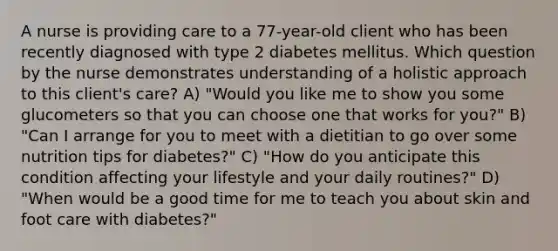 A nurse is providing care to a 77-year-old client who has been recently diagnosed with type 2 diabetes mellitus. Which question by the nurse demonstrates understanding of a holistic approach to this client's care? A) "Would you like me to show you some glucometers so that you can choose one that works for you?" B) "Can I arrange for you to meet with a dietitian to go over some nutrition tips for diabetes?" C) "How do you anticipate this condition affecting your lifestyle and your daily routines?" D) "When would be a good time for me to teach you about skin and foot care with diabetes?"