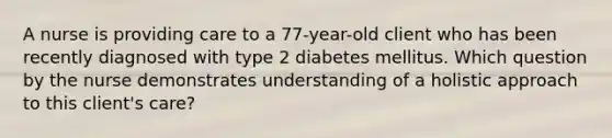 A nurse is providing care to a 77-year-old client who has been recently diagnosed with type 2 diabetes mellitus. Which question by the nurse demonstrates understanding of a holistic approach to this client's care?