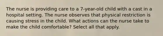 The nurse is providing care to a 7-year-old child with a cast in a hospital setting. The nurse observes that physical restriction is causing stress in the child. What actions can the nurse take to make the child comfortable? Select all that apply.