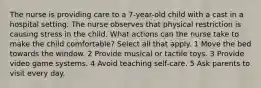 The nurse is providing care to a 7-year-old child with a cast in a hospital setting. The nurse observes that physical restriction is causing stress in the child. What actions can the nurse take to make the child comfortable? Select all that apply. 1 Move the bed towards the window. 2 Provide musical or tactile toys. 3 Provide video game systems. 4 Avoid teaching self-care. 5 Ask parents to visit every day.