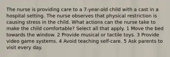 The nurse is providing care to a 7-year-old child with a cast in a hospital setting. The nurse observes that physical restriction is causing stress in the child. What actions can the nurse take to make the child comfortable? Select all that apply. 1 Move the bed towards the window. 2 Provide musical or tactile toys. 3 Provide video game systems. 4 Avoid teaching self-care. 5 Ask parents to visit every day.