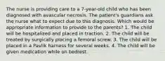 The nurse is providing care to a 7-year-old child who has been diagnosed with avascular necrosis. The patient's guardians ask the nurse what to expect due to this diagnosis. Which would be appropriate information to provide to the parents? 1. The child will be hospitalized and placed in traction. 2. The child will be treated by surgically placing a femoral screw. 3. The child will be placed in a Pavlik harness for several weeks. 4. The child will be given medication while on bedrest.