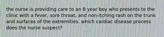 the nurse is providing care to an 8 year boy who presents to the clinic with a fever, sore throat, and non-itching rash on the trunk and surfaces of the extremities. which cardiac disease process does the nurse suspect?