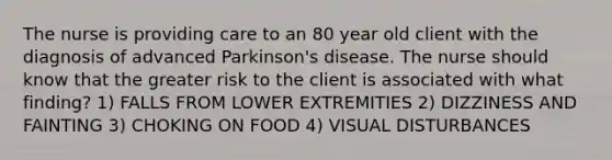 The nurse is providing care to an 80 year old client with the diagnosis of advanced Parkinson's disease. The nurse should know that the greater risk to the client is associated with what finding? 1) FALLS FROM LOWER EXTREMITIES 2) DIZZINESS AND FAINTING 3) CHOKING ON FOOD 4) VISUAL DISTURBANCES