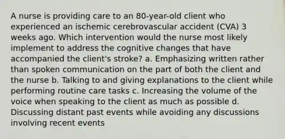 A nurse is providing care to an 80-year-old client who experienced an ischemic cerebrovascular accident (CVA) 3 weeks ago. Which intervention would the nurse most likely implement to address the cognitive changes that have accompanied the client's stroke? a. Emphasizing written rather than spoken communication on the part of both the client and the nurse b. Talking to and giving explanations to the client while performing routine care tasks c. Increasing the volume of the voice when speaking to the client as much as possible d. Discussing distant past events while avoiding any discussions involving recent events