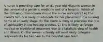 A nurse is providing care for an 81-year-old Hispanic woman in the context of a geriatric medicine unit of a hospital. Which of the following phenomena should the nurse anticipate? A) The client's family is likely to advocate for her placement in a nursing home at an early stage. B) The client is likely to prioritize the role of spirituality in the healing process. C) She is likely to forego medical or traditional treatment due to a fatalistic view of health and illness. D) The woman's family will most likely delegate responsibility for her care to the hospital care team.