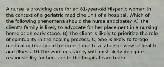 A nurse is providing care for an 81-year-old Hispanic woman in the context of a geriatric medicine unit of a hospital. Which of the following phenomena should the nurse anticipate? A) The client's family is likely to advocate for her placement in a nursing home at an early stage. B) The client is likely to prioritize the role of spirituality in the healing process. C) She is likely to forego medical or traditional treatment due to a fatalistic view of health and illness. D) The woman's family will most likely delegate responsibility for her care to the hospital care team.