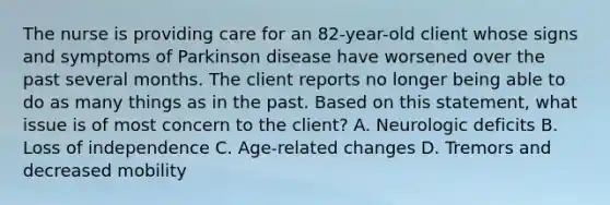 The nurse is providing care for an 82-year-old client whose signs and symptoms of Parkinson disease have worsened over the past several months. The client reports no longer being able to do as many things as in the past. Based on this statement, what issue is of most concern to the client? A. Neurologic deficits B. Loss of independence C. Age-related changes D. Tremors and decreased mobility