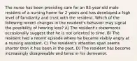 The nurse has been providing care for an 83-year-old male resident of a nursing home for 2 years and has developed a high level of familiarity and trust with the resident. Which of the following recent changes in the resident's behavior may signal the possibility of hearing loss? A) The resident's statements occasionally suggest that he is not oriented to time. B) The resident had a recent episode where he became visibly angry at a nursing assistant. C) The resident's attention span seems shorter than it has been in the past. D) The resident has become increasingly disagreeable and terse in his demeanor.