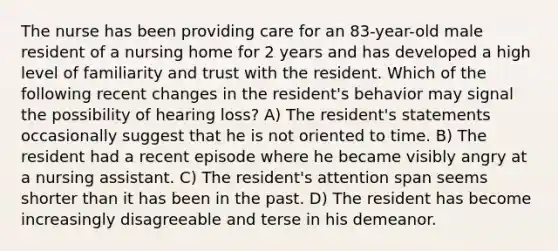 The nurse has been providing care for an 83-year-old male resident of a nursing home for 2 years and has developed a high level of familiarity and trust with the resident. Which of the following recent changes in the resident's behavior may signal the possibility of hearing loss? A) The resident's statements occasionally suggest that he is not oriented to time. B) The resident had a recent episode where he became visibly angry at a nursing assistant. C) The resident's attention span seems shorter than it has been in the past. D) The resident has become increasingly disagreeable and terse in his demeanor.