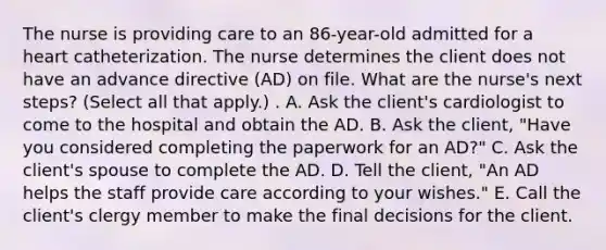 The nurse is providing care to an 86-year-old admitted for a heart catheterization. The nurse determines the client does not have an advance directive (AD) on file. What are the nurse's next steps? (Select all that apply.) . A. Ask the client's cardiologist to come to the hospital and obtain the AD. B. Ask the client, "Have you considered completing the paperwork for an AD?" C. Ask the client's spouse to complete the AD. D. Tell the client, "An AD helps the staff provide care according to your wishes." E. Call the client's clergy member to make the final decisions for the client.