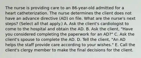 The nurse is providing care to an 86-year-old admitted for a heart catheterization. The nurse determines the client does not have an advance directive (AD) on file. What are the nurse's next steps? (Select all that apply.) A. Ask the client's cardiologist to come to the hospital and obtain the AD. B. Ask the client, "Have you considered completing the paperwork for an AD?" C. Ask the client's spouse to complete the AD. D. Tell the client, "An AD helps the staff provide care according to your wishes." E. Call the client's clergy member to make the final decisions for the client.