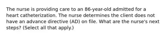 The nurse is providing care to an 86-year-old admitted for a heart catheterization. The nurse determines the client does not have an advance directive (AD) on file. What are the nurse's next steps? (Select all that apply.)