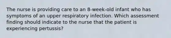 The nurse is providing care to an 8-week-old infant who has symptoms of an upper respiratory infection. Which assessment finding should indicate to the nurse that the patient is experiencing pertussis?