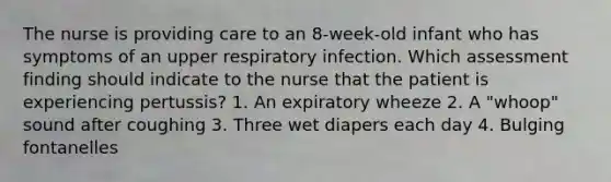 The nurse is providing care to an 8-week-old infant who has symptoms of an upper respiratory infection. Which assessment finding should indicate to the nurse that the patient is experiencing pertussis? 1. An expiratory wheeze 2. A "whoop" sound after coughing 3. Three wet diapers each day 4. Bulging fontanelles