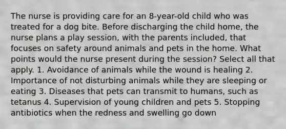 The nurse is providing care for an 8-year-old child who was treated for a dog bite. Before discharging the child home, the nurse plans a play session, with the parents included, that focuses on safety around animals and pets in the home. What points would the nurse present during the session? Select all that apply. 1. Avoidance of animals while the wound is healing 2. Importance of not disturbing animals while they are sleeping or eating 3. Diseases that pets can transmit to humans, such as tetanus 4. Supervision of young children and pets 5. Stopping antibiotics when the redness and swelling go down