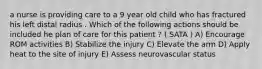 a nurse is providing care to a 9 year old child who has fractured his left distal radius . Which of the following actions should be included he plan of care for this patient ? ( SATA ) A) Encourage ROM activities B) Stabilize the injury C) Elevate the arm D) Apply heat to the site of injury E) Assess neurovascular status