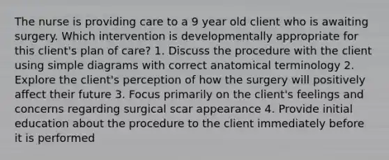 The nurse is providing care to a 9 year old client who is awaiting surgery. Which intervention is developmentally appropriate for this client's plan of care? 1. Discuss the procedure with the client using simple diagrams with correct anatomical terminology 2. Explore the client's perception of how the surgery will positively affect their future 3. Focus primarily on the client's feelings and concerns regarding surgical scar appearance 4. Provide initial education about the procedure to the client immediately before it is performed