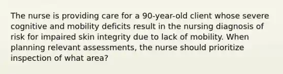 The nurse is providing care for a 90-year-old client whose severe cognitive and mobility deficits result in the nursing diagnosis of risk for impaired skin integrity due to lack of mobility. When planning relevant assessments, the nurse should prioritize inspection of what area?