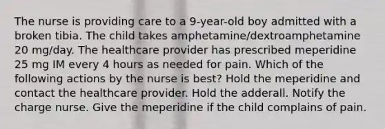 The nurse is providing care to a 9-year-old boy admitted with a broken tibia. The child takes amphetamine/dextroamphetamine 20 mg/day. The healthcare provider has prescribed meperidine 25 mg IM every 4 hours as needed for pain. Which of the following actions by the nurse is best? Hold the meperidine and contact the healthcare provider. Hold the adderall.​ Notify the charge nurse. Give the meperidine if the child complains of pain.​