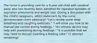 The nurse is providing care for a 9-year-old child with cerebral palsy who has recently been admitted for repeated episodes of aspiration pneumonia and weight loss. During a discussion with the child's caregivers, which statement by the nurse demonstrates client advocacy? "Let's review some deep breathing and coughing exercises." "I will show you how to do manual jaw control during feedings." "An orthotic device may help with positioning during feedings." "It is possible that we may need to discuss inserting a feeding tube." (1 attempt remaining)