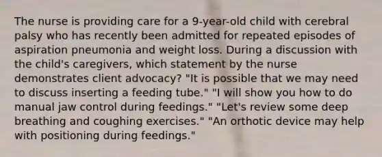 The nurse is providing care for a 9-year-old child with cerebral palsy who has recently been admitted for repeated episodes of aspiration pneumonia and weight loss. During a discussion with the child's caregivers, which statement by the nurse demonstrates client advocacy? "It is possible that we may need to discuss inserting a feeding tube." "I will show you how to do manual jaw control during feedings." "Let's review some deep breathing and coughing exercises." "An orthotic device may help with positioning during feedings."