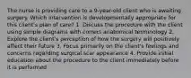 The nurse is providing care to a 9-year-old client who is awaiting surgery. Which intervention is developmentally appropriate for this client's plan of care? 1. Discuss the procedure with the client using simple diagrams with correct anatomical terminology 2. Explore the client's perception of how the surgery will positively affect their future 3. Focus primarily on the client's feelings and concerns regarding surgical scar appearance 4. Provide initial education about the procedure to the client immediately before it is performed