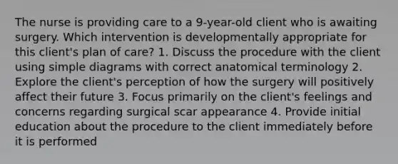 The nurse is providing care to a 9-year-old client who is awaiting surgery. Which intervention is developmentally appropriate for this client's plan of care? 1. Discuss the procedure with the client using simple diagrams with correct anatomical terminology 2. Explore the client's perception of how the surgery will positively affect their future 3. Focus primarily on the client's feelings and concerns regarding surgical scar appearance 4. Provide initial education about the procedure to the client immediately before it is performed