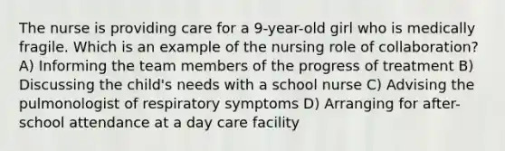 The nurse is providing care for a 9-year-old girl who is medically fragile. Which is an example of the nursing role of collaboration? A) Informing the team members of the progress of treatment B) Discussing the child's needs with a school nurse C) Advising the pulmonologist of respiratory symptoms D) Arranging for after-school attendance at a day care facility