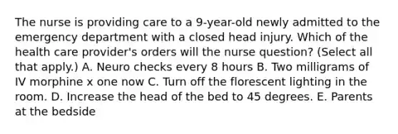 The nurse is providing care to a 9-year-old newly admitted to the emergency department with a closed head injury. Which of the health care provider's orders will the nurse question? (Select all that apply.) A. Neuro checks every 8 hours B. Two milligrams of IV morphine x one now C. Turn off the florescent lighting in the room. D. Increase the head of the bed to 45 degrees. E. Parents at the bedside