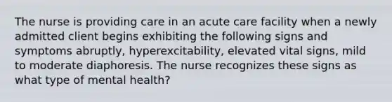 The nurse is providing care in an acute care facility when a newly admitted client begins exhibiting the following signs and symptoms abruptly, hyperexcitability, elevated vital signs, mild to moderate diaphoresis. The nurse recognizes these signs as what type of mental health?