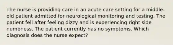 The nurse is providing care in an acute care setting for a middle-old patient admitted for neurological monitoring and testing. The patient fell after feeling dizzy and is experiencing right side numbness. The patient currently has no symptoms. Which diagnosis does the nurse expect?