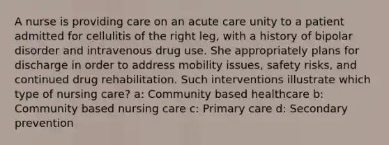 A nurse is providing care on an acute care unity to a patient admitted for cellulitis of the right leg, with a history of bipolar disorder and intravenous drug use. She appropriately plans for discharge in order to address mobility issues, safety risks, and continued drug rehabilitation. Such interventions illustrate which type of nursing care? a: Community based healthcare b: Community based nursing care c: Primary care d: Secondary prevention