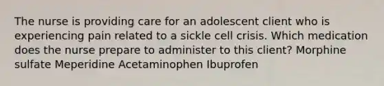 The nurse is providing care for an adolescent client who is experiencing pain related to a sickle cell crisis. Which medication does the nurse prepare to administer to this client? Morphine sulfate Meperidine Acetaminophen Ibuprofen