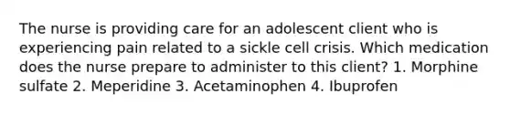 The nurse is providing care for an adolescent client who is experiencing pain related to a sickle cell crisis. Which medication does the nurse prepare to administer to this client? 1. Morphine sulfate 2. Meperidine 3. Acetaminophen 4. Ibuprofen