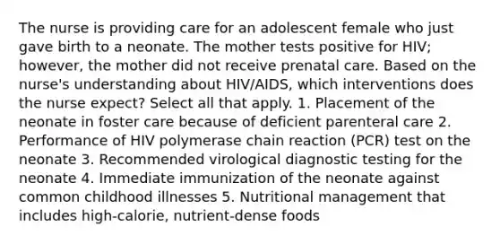 The nurse is providing care for an adolescent female who just gave birth to a neonate. The mother tests positive for HIV; however, the mother did not receive prenatal care. Based on the nurse's understanding about HIV/AIDS, which interventions does the nurse expect? Select all that apply. 1. Placement of the neonate in foster care because of deficient parenteral care 2. Performance of HIV polymerase chain reaction (PCR) test on the neonate 3. Recommended virological diagnostic testing for the neonate 4. Immediate immunization of the neonate against common childhood illnesses 5. Nutritional management that includes high-calorie, nutrient-dense foods