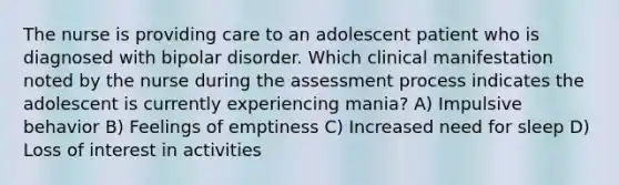 The nurse is providing care to an adolescent patient who is diagnosed with bipolar disorder. Which clinical manifestation noted by the nurse during the assessment process indicates the adolescent is currently experiencing mania? A) Impulsive behavior B) Feelings of emptiness C) Increased need for sleep D) Loss of interest in activities