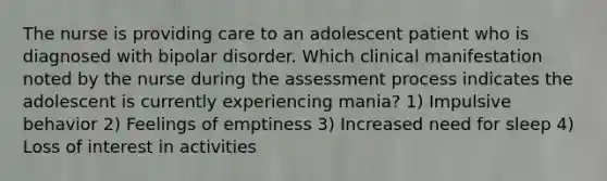 The nurse is providing care to an adolescent patient who is diagnosed with bipolar disorder. Which clinical manifestation noted by the nurse during the assessment process indicates the adolescent is currently experiencing mania? 1) Impulsive behavior 2) Feelings of emptiness 3) Increased need for sleep 4) Loss of interest in activities