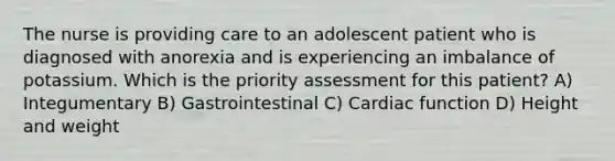 The nurse is providing care to an adolescent patient who is diagnosed with anorexia and is experiencing an imbalance of potassium. Which is the priority assessment for this patient? A) Integumentary B) Gastrointestinal C) Cardiac function D) Height and weight