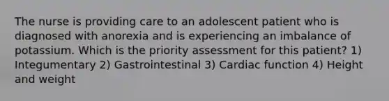 The nurse is providing care to an adolescent patient who is diagnosed with anorexia and is experiencing an imbalance of potassium. Which is the priority assessment for this patient? 1) Integumentary 2) Gastrointestinal 3) Cardiac function 4) Height and weight