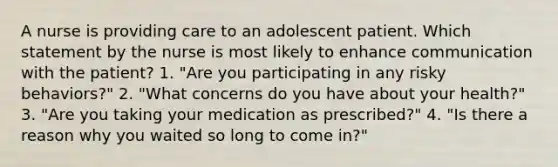 A nurse is providing care to an adolescent patient. Which statement by the nurse is most likely to enhance communication with the patient? 1. "Are you participating in any risky behaviors?" 2. "What concerns do you have about your health?" 3. "Are you taking your medication as prescribed?" 4. "Is there a reason why you waited so long to come in?"