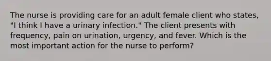 The nurse is providing care for an adult female client who states, "I think I have a urinary infection." The client presents with frequency, pain on urination, urgency, and fever. Which is the most important action for the nurse to perform?