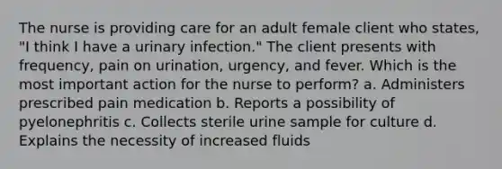 The nurse is providing care for an adult female client who states, "I think I have a urinary infection." The client presents with frequency, pain on urination, urgency, and fever. Which is the most important action for the nurse to perform? a. Administers prescribed pain medication b. Reports a possibility of pyelonephritis c. Collects sterile urine sample for culture d. Explains the necessity of increased fluids