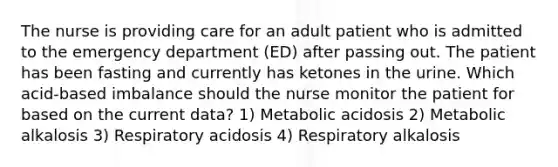 The nurse is providing care for an adult patient who is admitted to the emergency department (ED) after passing out. The patient has been fasting and currently has ketones in the urine. Which acid-based imbalance should the nurse monitor the patient for based on the current data? 1) Metabolic acidosis 2) Metabolic alkalosis 3) Respiratory acidosis 4) Respiratory alkalosis