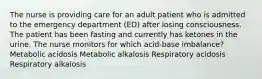 The nurse is providing care for an adult patient who is admitted to the emergency department (ED) after losing consciousness. The patient has been fasting and currently has ketones in the urine. The nurse monitors for which acid-base imbalance? Metabolic acidosis Metabolic alkalosis Respiratory acidosis Respiratory alkalosis