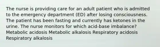 The nurse is providing care for an adult patient who is admitted to the emergency department (ED) after losing consciousness. The patient has been fasting and currently has ketones in the urine. The nurse monitors for which acid-base imbalance? Metabolic acidosis Metabolic alkalosis Respiratory acidosis Respiratory alkalosis